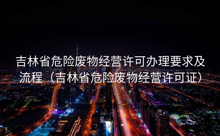吉林省危险废物经营许可办理要求及流程(吉林省危险废物经营许可证) 吉林省危险废物经营许可办理要求及流程(吉林省危险废物经营许可证)