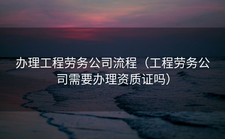 办理工程劳务公司流程（工程劳务公司需要办理资质证吗）