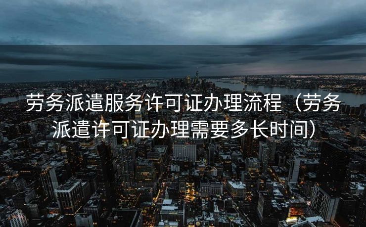 劳务派遣服务许可证办理流程(劳务派遣许可证办理需要多长时间) 劳务派遣服务许可证办理流程(劳务派遣许可证办理需要多长时间)