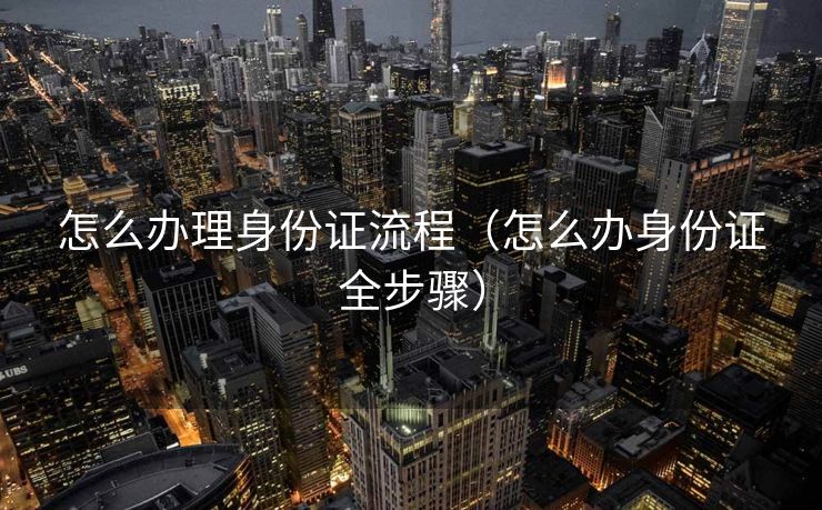 怎么办理身份证流程（怎么办身份证全步骤）