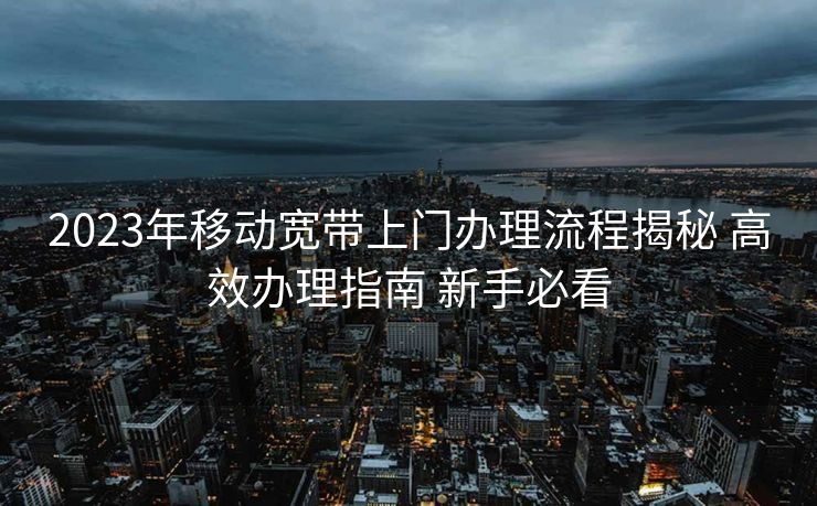 2023年移动宽带上门办理流程揭秘 高效办理指南 新手必看