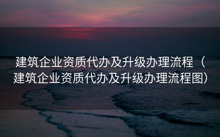建筑企业资质代办及升级办理流程（建筑企业资质代办及升级办理流程图）