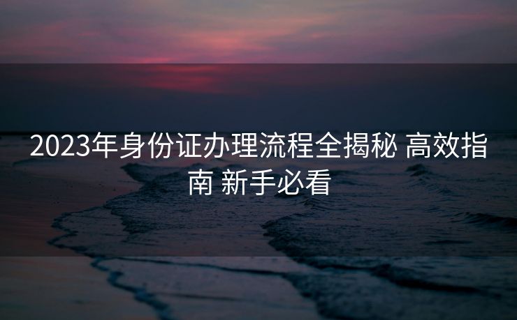 2023年身份证办理流程全揭秘 高效指南 新手必看