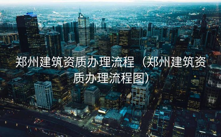 郑州建筑资质办理流程(郑州建筑资质办理流程图) 郑州建筑资质办理流程(郑州建筑资质办理流程图)