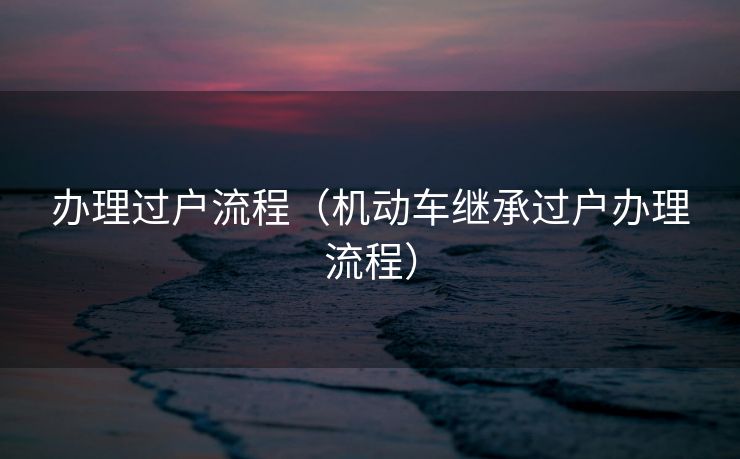 办理过户流程(机动车继承过户办理流程) 办理过户流程(机动车继承过户办理流程)