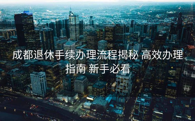 成都退休手续办理流程揭秘 高效办理指南 新手必看 成都退休手续办理流程揭秘 高效办理指南 新手必看