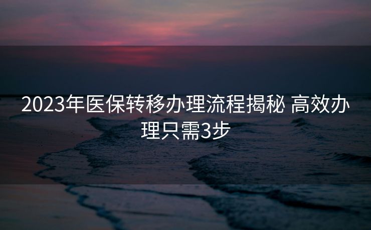 2023年医保转移办理流程揭秘 高效办理只需3步 2023年医保转移办理流程揭秘 高效办理只需3步