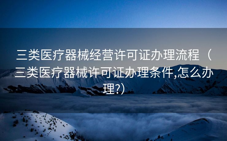 三类医疗器械经营许可证办理流程（三类医疗器械许可证办理条件,怎么办理?）