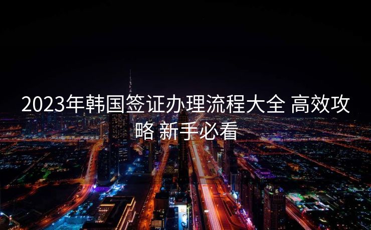 2023年韩国签证办理流程大全 高效攻略 新手必看 2023年韩国签证办理流程大全 高效攻略 新手必看