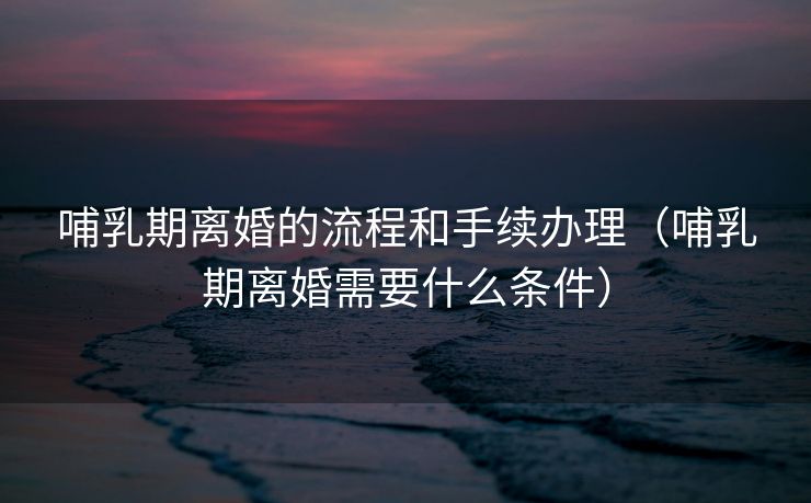 哺乳期离婚的流程和手续办理（哺乳期离婚需要什么条件）