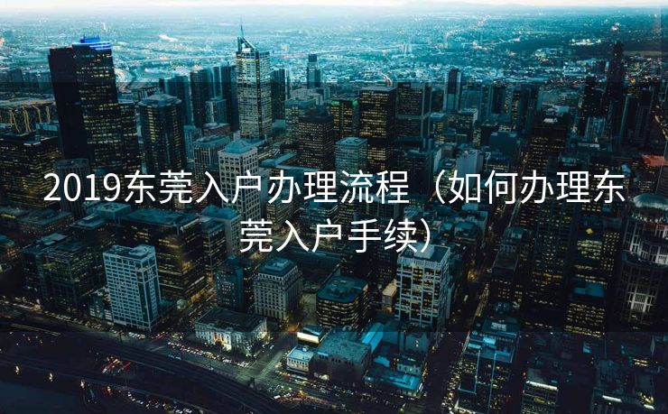 2019东莞入户办理流程(如何办理东莞入户手续) 2019东莞入户办理流程(如何办理东莞入户手续)