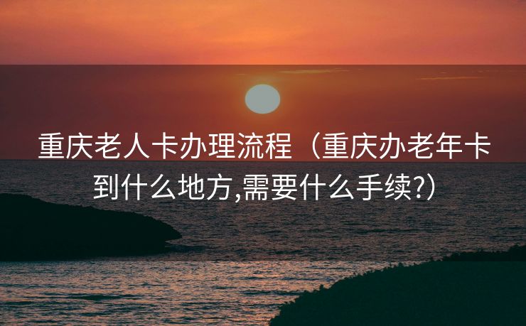 重庆老人卡办理流程（重庆办老年卡到什么地方,需要什么手续?）