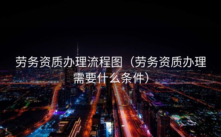 劳务资质办理流程图(劳务资质办理需要什么条件) 劳务资质办理流程图(劳务资质办理需要什么条件)