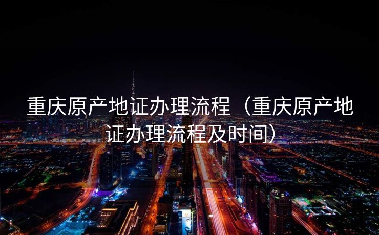 重庆原产地证办理流程（重庆原产地证办理流程及时间）
