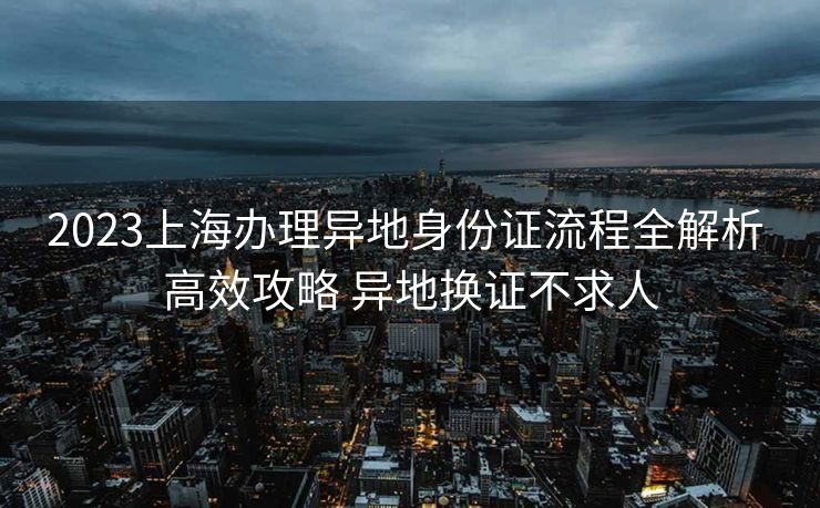 2023上海办理异地身份证流程全解析 高效攻略 异地换证不求人