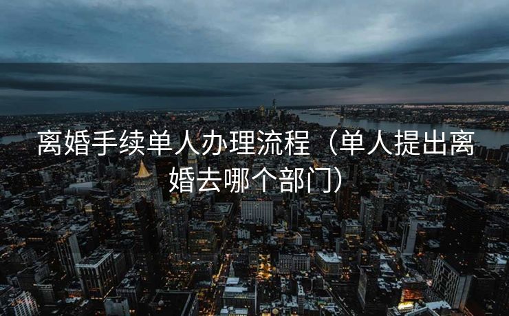 离婚手续单人办理流程(单人提出离婚去哪个部门) 离婚手续单人办理流程(单人提出离婚去哪个部门)