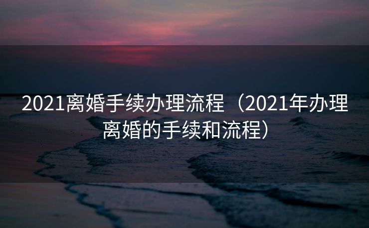 2021离婚手续办理流程（2021年办理离婚的手续和流程）