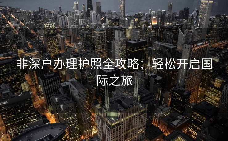 非深户办理护照全攻略：轻松开启国际之旅