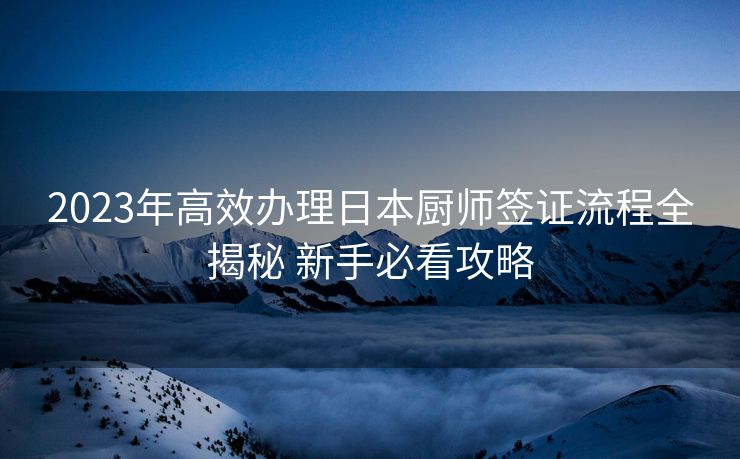 2023年高效办理日本厨师签证流程全揭秘 新手必看攻略