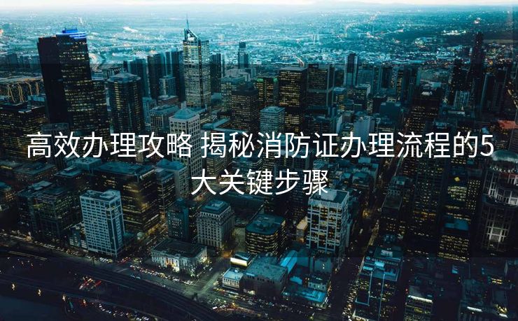 高效办理攻略 揭秘消防证办理流程的5大关键步骤