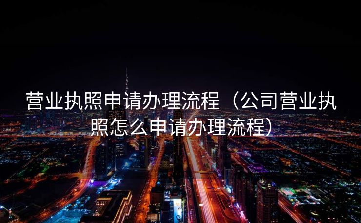 营业执照申请办理流程（公司营业执照怎么申请办理流程）