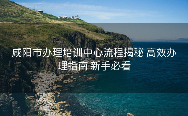 咸阳市办理培训中心流程揭秘 高效办理指南 新手必看