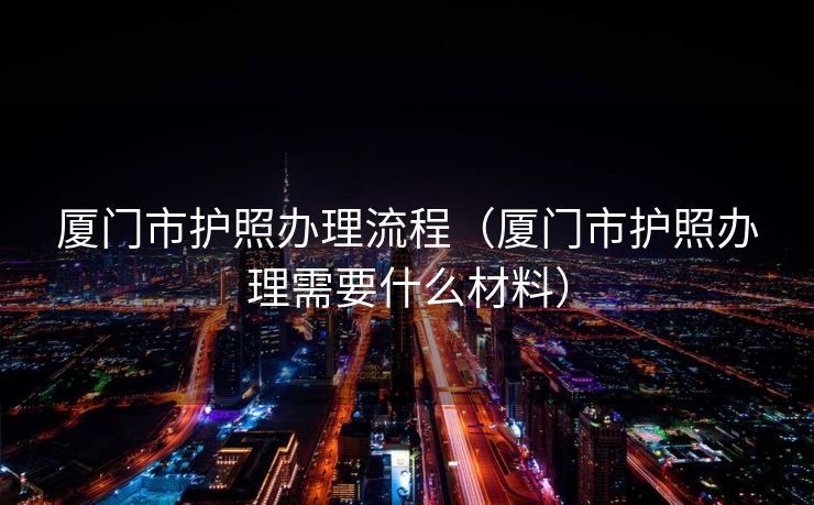 厦门市护照办理流程（厦门市护照办理需要什么材料）