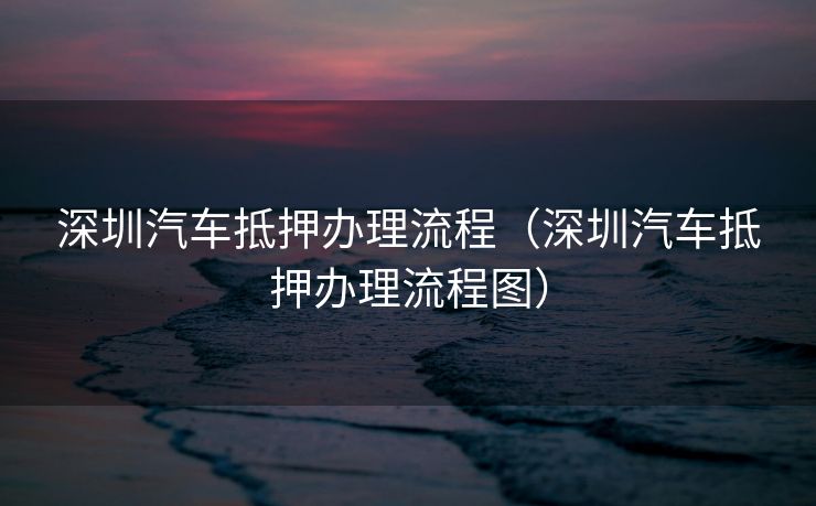 深圳汽车抵押办理流程（深圳汽车抵押办理流程图）