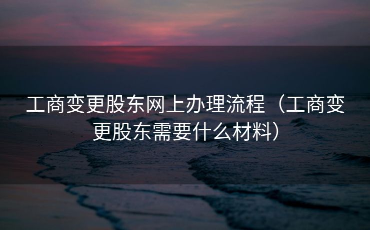 工商变更股东网上办理流程（工商变更股东需要什么材料）
