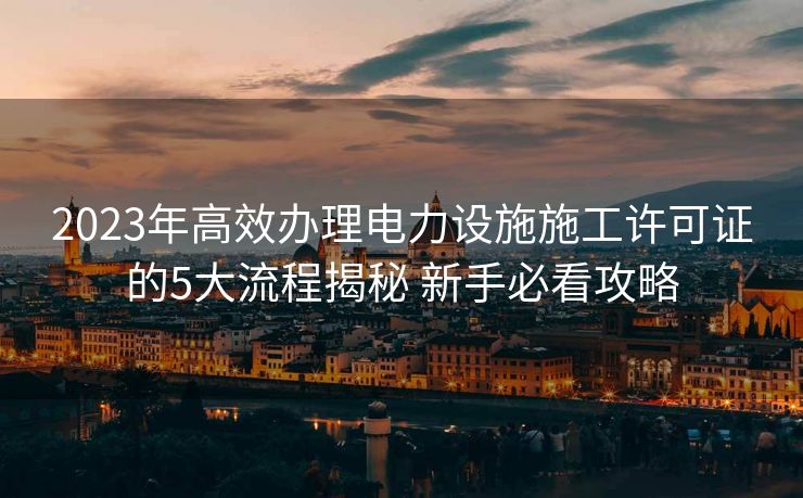 2023年高效办理电力设施施工许可证的5大流程揭秘 新手必看攻略