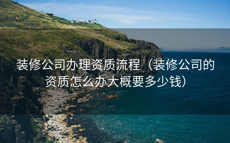 装修公司办理资质流程（装修公司的资质怎么办大概要多少钱）