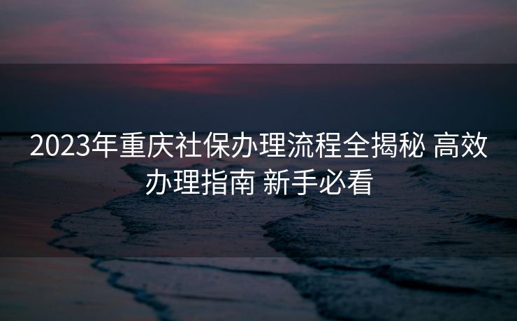 2023年重庆社保办理流程全揭秘 高效办理指南 新手必看 2023年重庆社保办理流程全揭秘 高效办理指南 新手必看