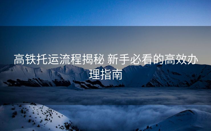 高铁托运流程揭秘 新手必看的高效办理指南