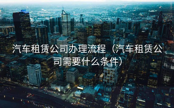 汽车租赁公司办理流程（汽车租赁公司需要什么条件）