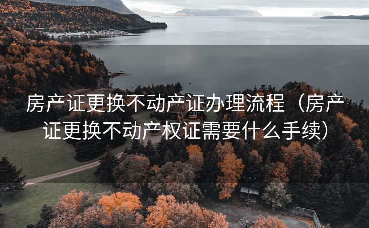 房产证更换不动产证办理流程(房产证更换不动产权证需要什么手续) 房产证更换不动产证办理流程(房产证更换不动产权证需要什么手续)