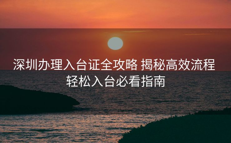 深圳办理入台证全攻略 揭秘高效流程 轻松入台必看指南