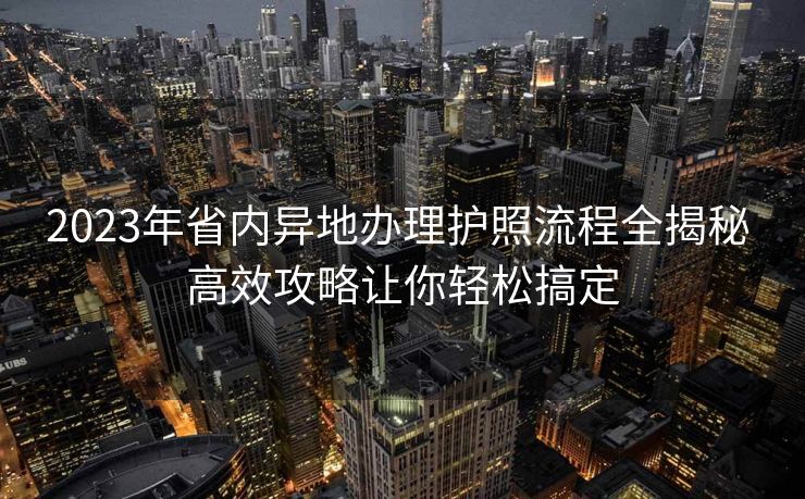 2023年省内异地办理护照流程全揭秘 高效攻略让你轻松搞定 2023年省内异地办理护照流程全揭秘 高效攻略让你轻松搞定