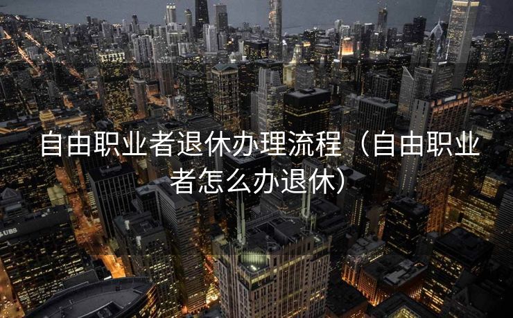自由职业者退休办理流程（自由职业者怎么办退休）