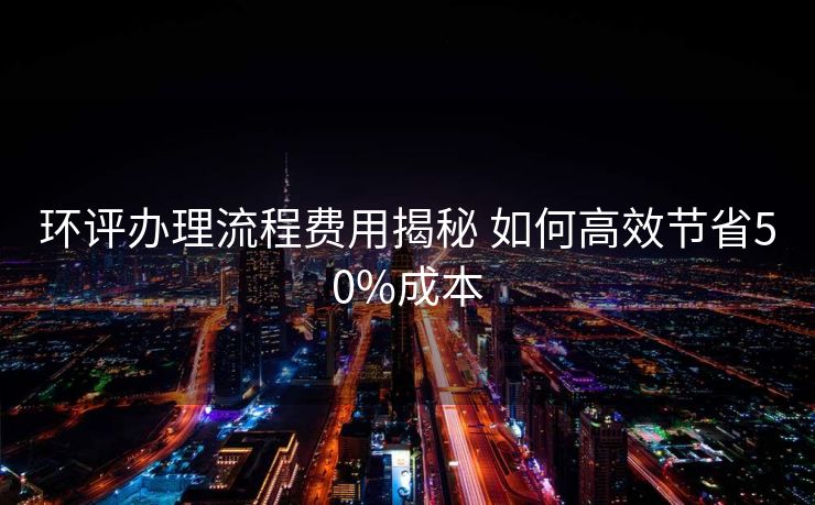 环评办理流程费用揭秘 如何高效节省50%成本