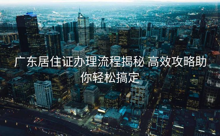 广东居住证办理流程揭秘 高效攻略助你轻松搞定