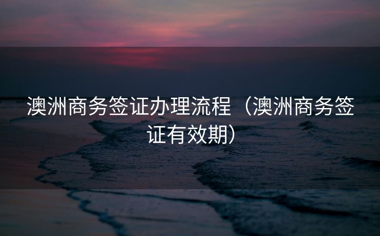 澳洲商务签证办理流程(澳洲商务签证有效期) 澳洲商务签证办理流程(澳洲商务签证有效期)