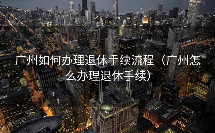 广州如何办理退休手续流程(广州怎么办理退休手续) 广州如何办理退休手续流程(广州怎么办理退休手续)