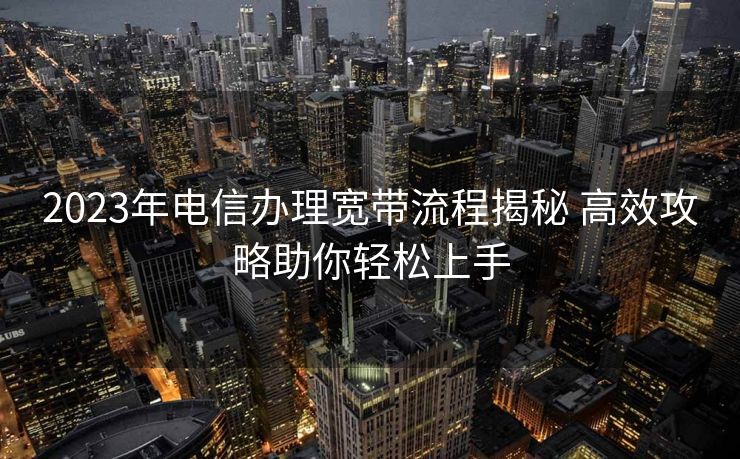 2023年电信办理宽带流程揭秘 高效攻略助你轻松上手