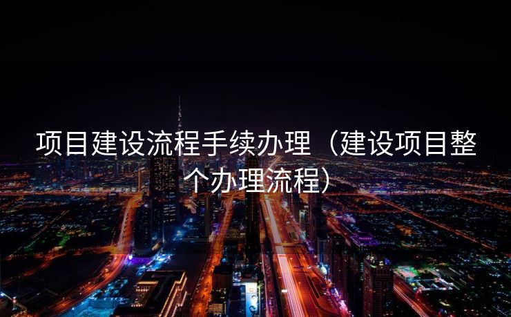 项目建设流程手续办理（建设项目整个办理流程）