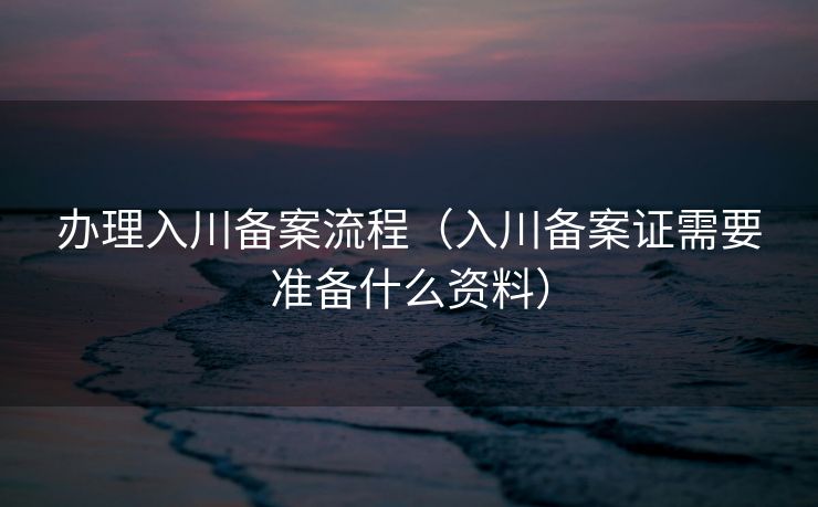 办理入川备案流程（入川备案证需要准备什么资料）
