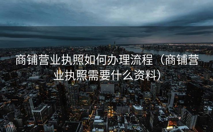 商铺营业执照如何办理流程（商铺营业执照需要什么资料）