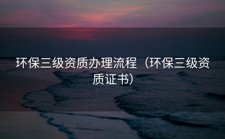 环保三级资质办理流程（环保三级资质证书）