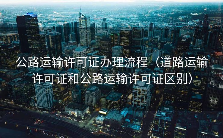 公路运输许可证办理流程(道路运输许可证和公路运输许可证区别) 公路运输许可证办理流程(道路运输许可证和公路运输许可证区别)