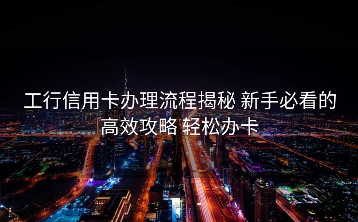 工行信用卡办理流程揭秘 新手必看的高效攻略 轻松办卡