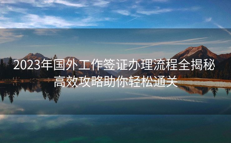 2023年国外工作签证办理流程全揭秘 高效攻略助你轻松通关 2023年国外工作签证办理流程全揭秘 高效攻略助你轻松通关